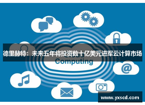 德里赫特：未来五年将投资数十亿美元进军云计算市场
