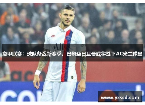 意甲联赛：球队备战新赛季，巴黎圣日耳曼或将签下AC米兰球星