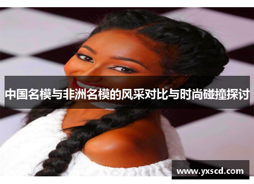 中国名模与非洲名模的风采对比与时尚碰撞探讨
