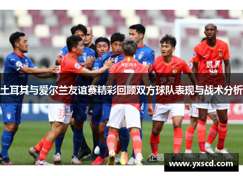 土耳其与爱尔兰友谊赛精彩回顾双方球队表现与战术分析